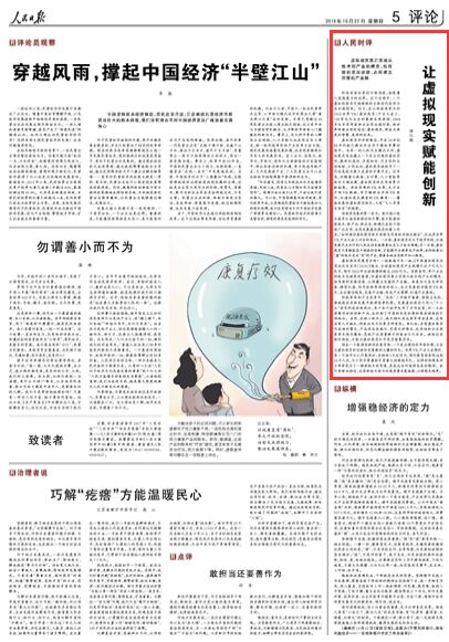 让虚拟现实赋能创新(人民时评)
科技创新成果的不断涌现,拓展着人类想象力的边界。这个过程中,一个虚拟和现实交相辉映的全新时代或许正在加速到来。近日,在江西南昌举办的2018世界VR(虚拟现实)产业大会上,158家龙头企业的最新成果亮相,2000多位专家学者和企业家出谋划策,向世界传递出坚定信念:虚拟现实,将会点亮更加智慧、美好的未来。
虚拟现实并非新概念,早在20世纪80年代就已提出并应用于模拟军事训练中。与单一的人机交互模式不同,虚拟现实旨在建立一个完全仿真的虚拟空间,提供沉浸性、多感知性、交互性的互动体验,正因如此,虚拟现实被视作下一代信息技术集大成者和计算平台。近年来,伴随着大数据、云计算、人工智能等技术日趋成熟,虚拟现实的应用场景不断拓展。身临其境的VR电影,足不出户的VR购物,用于辅助治疗的VR医疗,打造沉浸式课堂的VR教育……